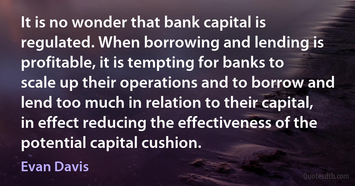 It is no wonder that bank capital is regulated. When borrowing and lending is profitable, it is tempting for banks to scale up their operations and to borrow and lend too much in relation to their capital, in effect reducing the effectiveness of the potential capital cushion. (Evan Davis)