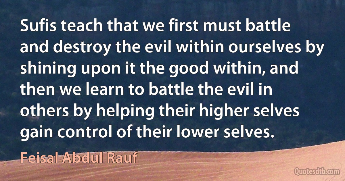 Sufis teach that we first must battle and destroy the evil within ourselves by shining upon it the good within, and then we learn to battle the evil in others by helping their higher selves gain control of their lower selves. (Feisal Abdul Rauf)