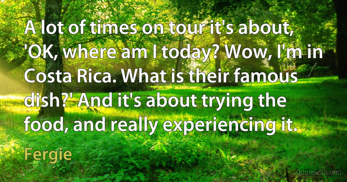 A lot of times on tour it's about, 'OK, where am I today? Wow, I'm in Costa Rica. What is their famous dish?' And it's about trying the food, and really experiencing it. (Fergie)