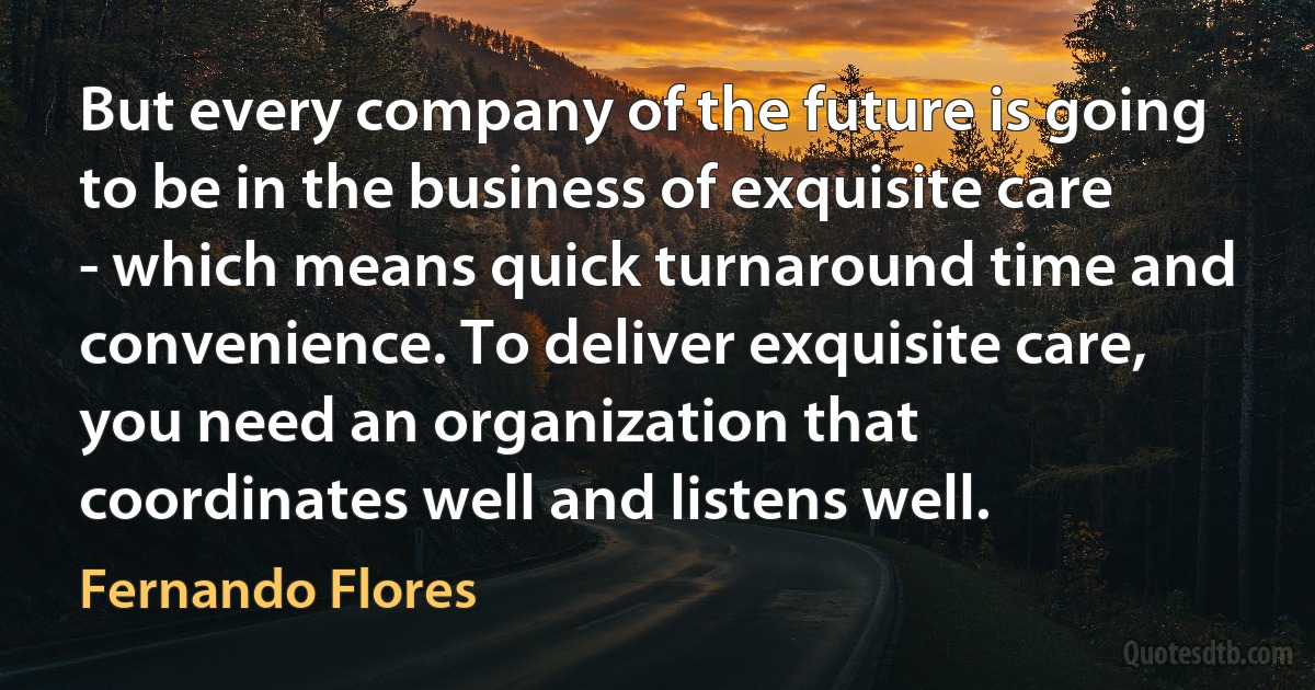 But every company of the future is going to be in the business of exquisite care - which means quick turnaround time and convenience. To deliver exquisite care, you need an organization that coordinates well and listens well. (Fernando Flores)