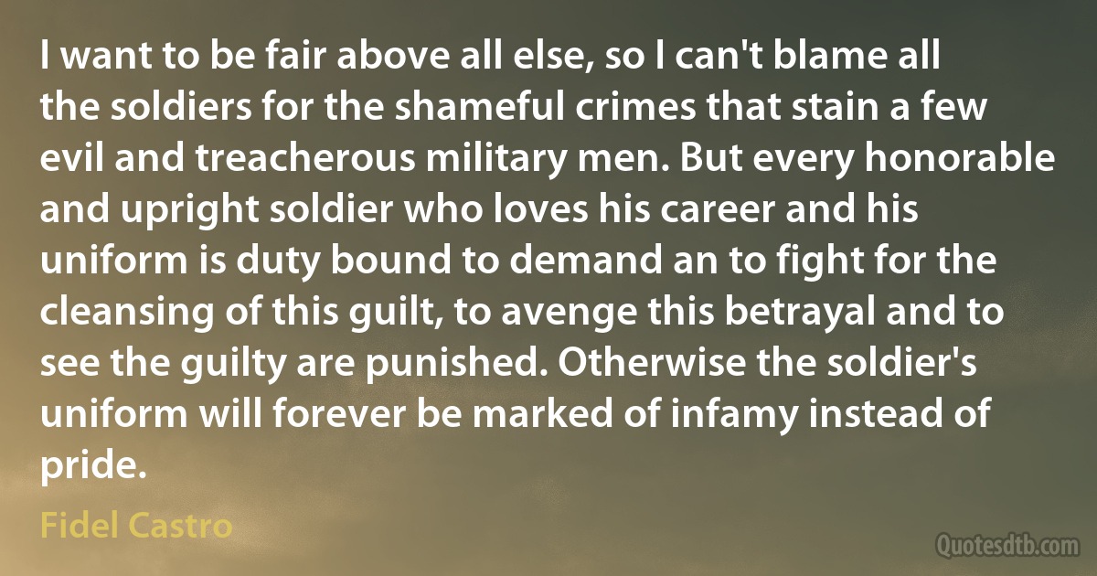 I want to be fair above all else, so I can't blame all the soldiers for the shameful crimes that stain a few evil and treacherous military men. But every honorable and upright soldier who loves his career and his uniform is duty bound to demand an to fight for the cleansing of this guilt, to avenge this betrayal and to see the guilty are punished. Otherwise the soldier's uniform will forever be marked of infamy instead of pride. (Fidel Castro)