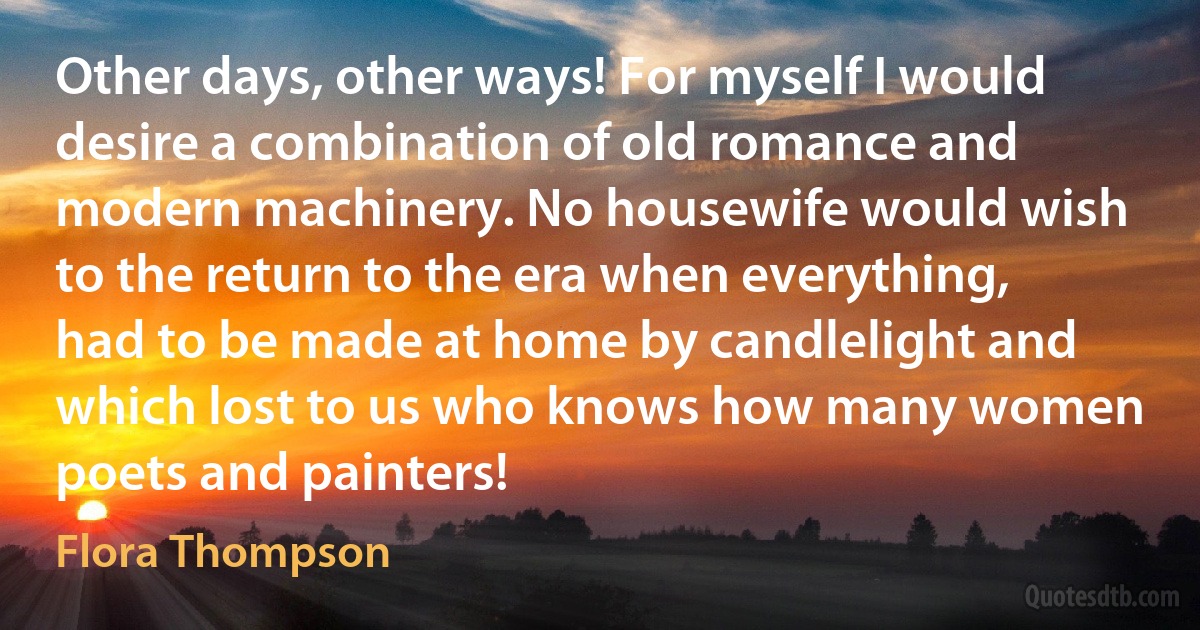 Other days, other ways! For myself I would desire a combination of old romance and modern machinery. No housewife would wish to the return to the era when everything, had to be made at home by candlelight and which lost to us who knows how many women poets and painters! (Flora Thompson)