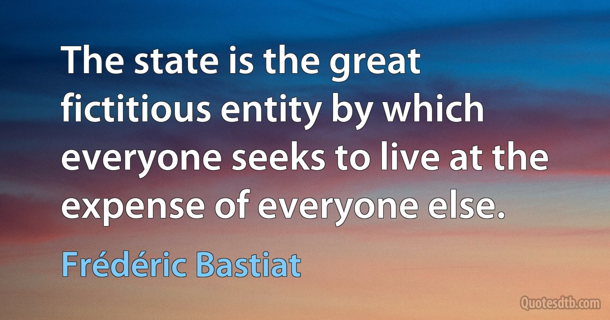 The state is the great fictitious entity by which everyone seeks to live at the expense of everyone else. (Frédéric Bastiat)