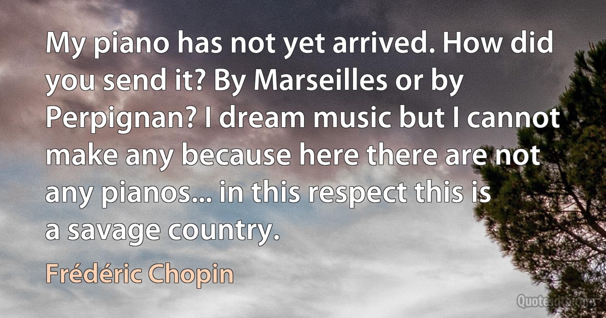 My piano has not yet arrived. How did you send it? By Marseilles or by Perpignan? I dream music but I cannot make any because here there are not any pianos... in this respect this is a savage country. (Frédéric Chopin)