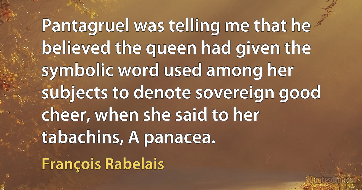 Pantagruel was telling me that he believed the queen had given the symbolic word used among her subjects to denote sovereign good cheer, when she said to her tabachins, A panacea. (François Rabelais)