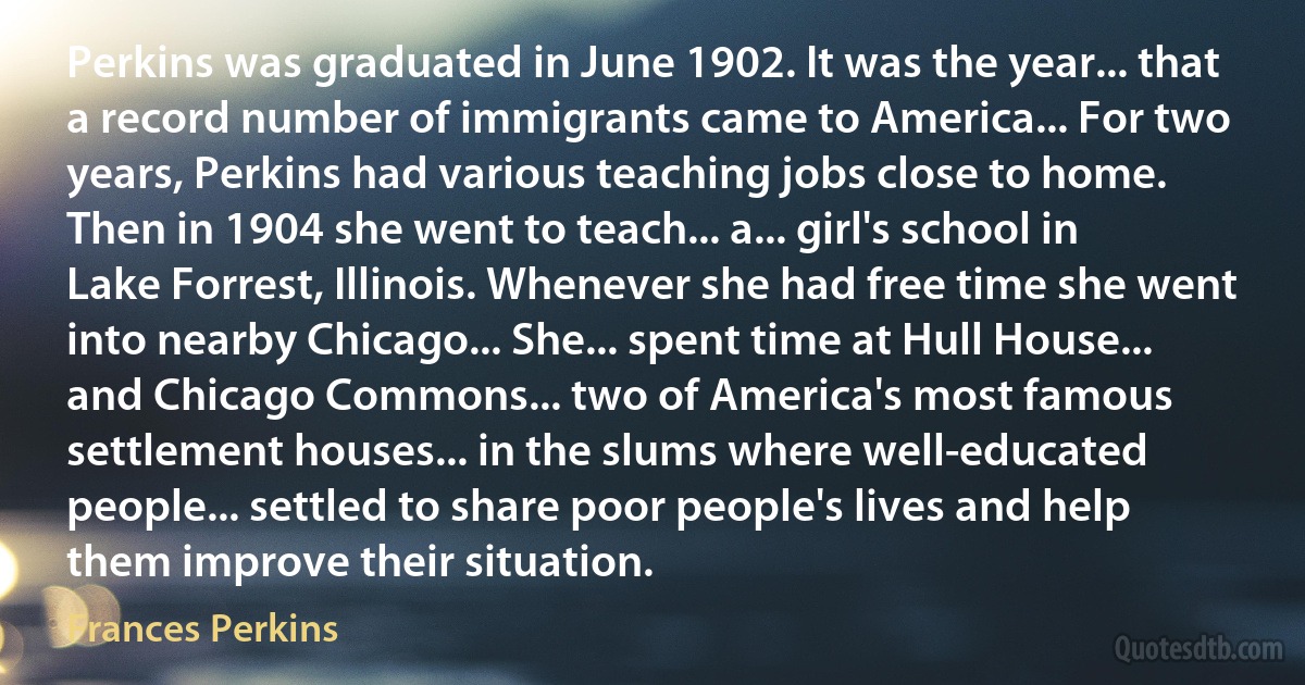 Perkins was graduated in June 1902. It was the year... that a record number of immigrants came to America... For two years, Perkins had various teaching jobs close to home. Then in 1904 she went to teach... a... girl's school in Lake Forrest, Illinois. Whenever she had free time she went into nearby Chicago... She... spent time at Hull House... and Chicago Commons... two of America's most famous settlement houses... in the slums where well-educated people... settled to share poor people's lives and help them improve their situation. (Frances Perkins)