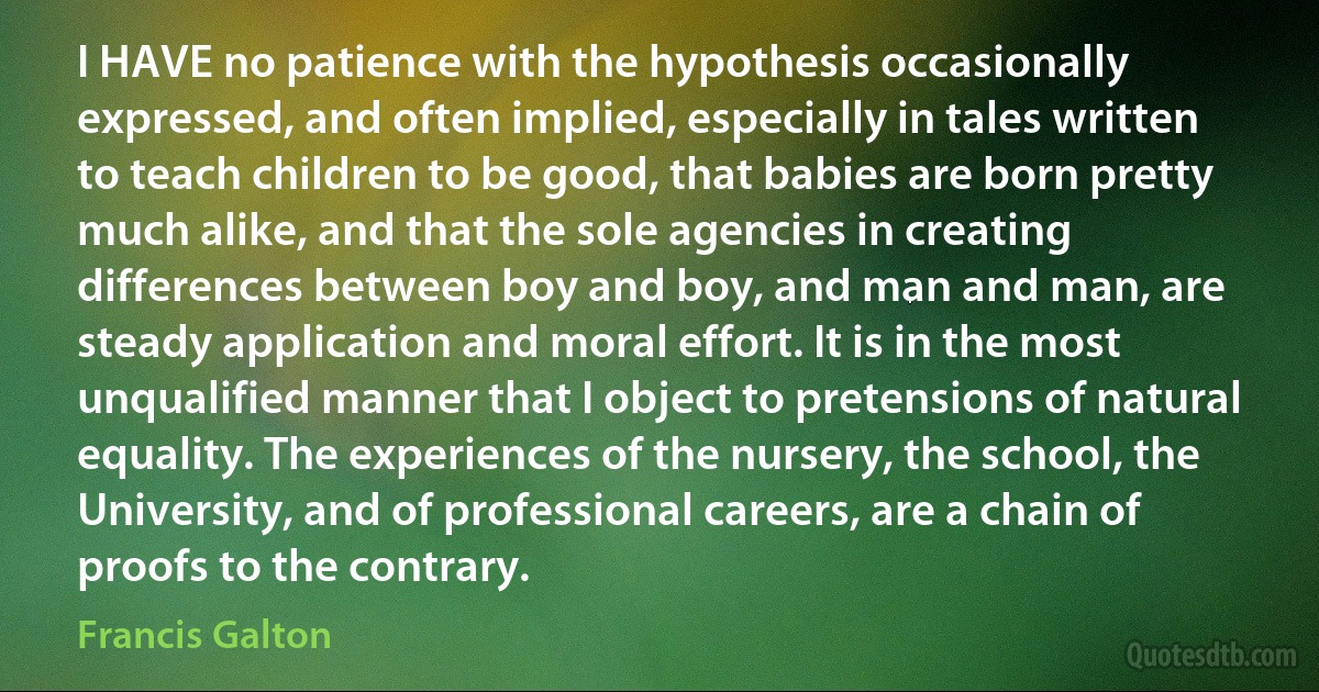 I HAVE no patience with the hypothesis occasionally expressed, and often implied, especially in tales written to teach children to be good, that babies are born pretty much alike, and that the sole agencies in creating differences between boy and boy, and man and man, are steady application and moral effort. It is in the most unqualified manner that I object to pretensions of natural equality. The experiences of the nursery, the school, the University, and of professional careers, are a chain of proofs to the contrary. (Francis Galton)