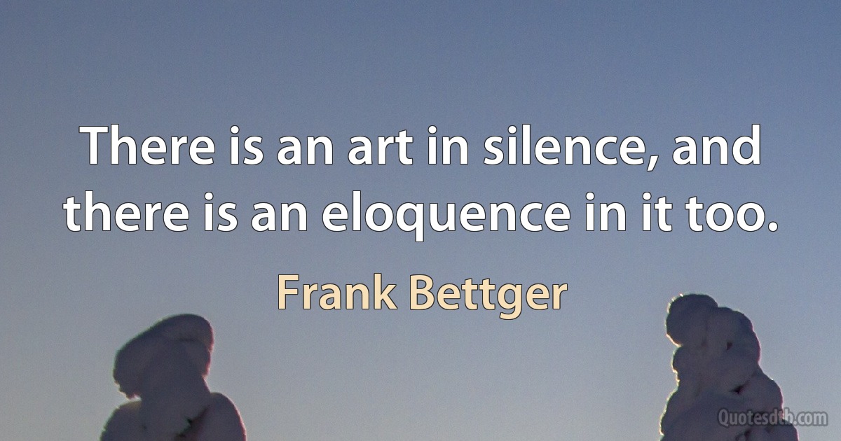 There is an art in silence, and there is an eloquence in it too. (Frank Bettger)