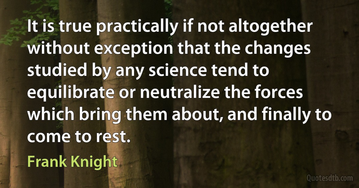 It is true practically if not altogether without exception that the changes studied by any science tend to equilibrate or neutralize the forces which bring them about, and finally to come to rest. (Frank Knight)