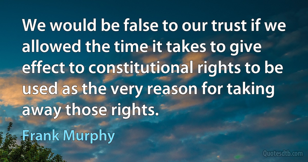 We would be false to our trust if we allowed the time it takes to give effect to constitutional rights to be used as the very reason for taking away those rights. (Frank Murphy)