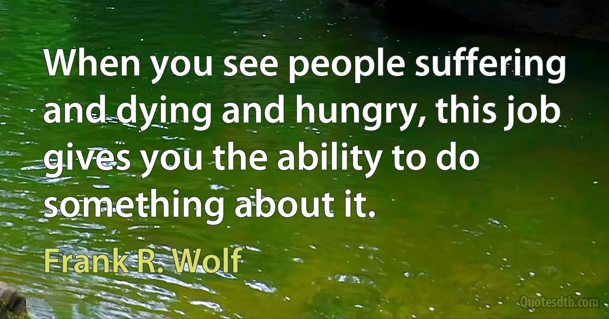 When you see people suffering and dying and hungry, this job gives you the ability to do something about it. (Frank R. Wolf)