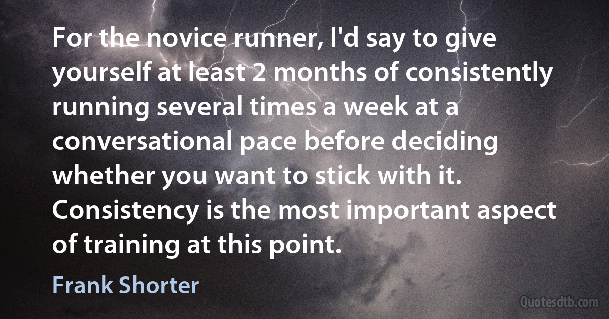 For the novice runner, I'd say to give yourself at least 2 months of consistently running several times a week at a conversational pace before deciding whether you want to stick with it. Consistency is the most important aspect of training at this point. (Frank Shorter)