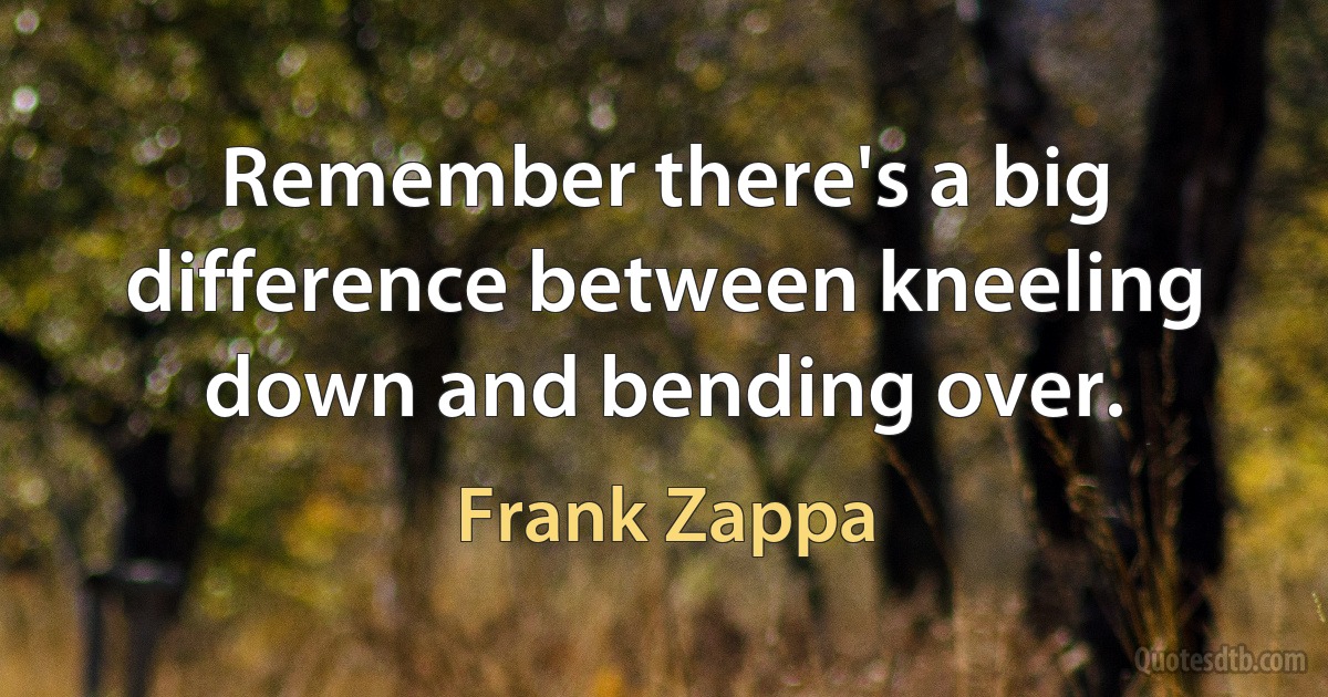 Remember there's a big difference between kneeling down and bending over. (Frank Zappa)