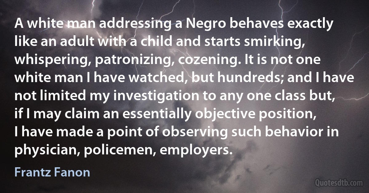 A white man addressing a Negro behaves exactly like an adult with a child and starts smirking, whispering, patronizing, cozening. It is not one white man I have watched, but hundreds; and I have not limited my investigation to any one class but, if I may claim an essentially objective position, I have made a point of observing such behavior in physician, policemen, employers. (Frantz Fanon)