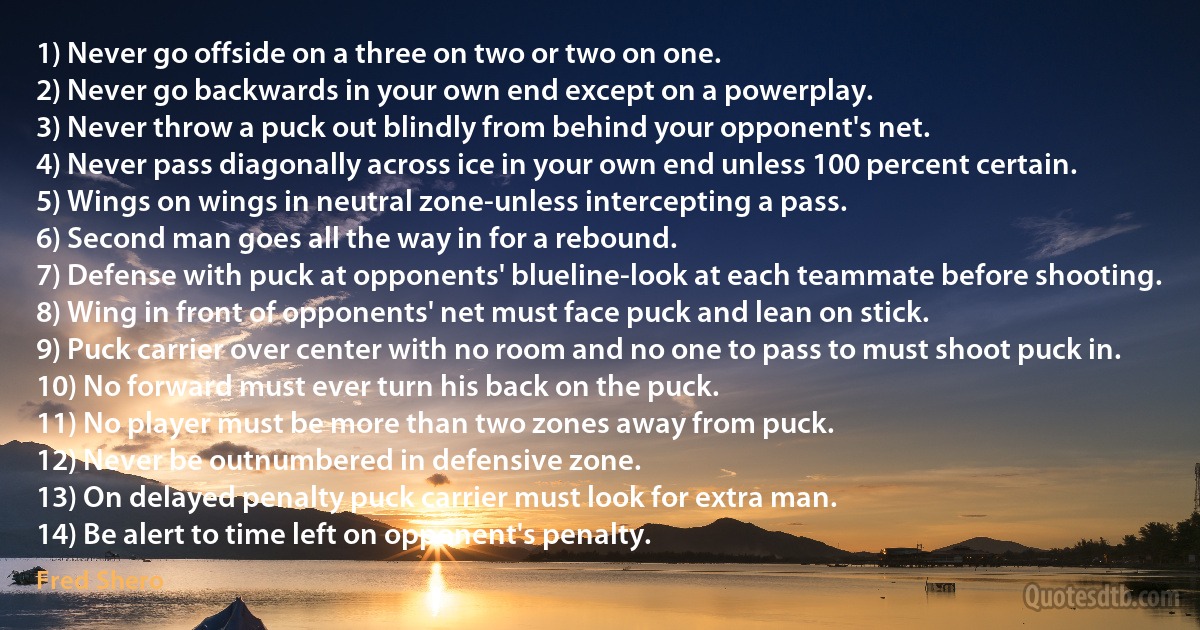 1) Never go offside on a three on two or two on one.
2) Never go backwards in your own end except on a powerplay.
3) Never throw a puck out blindly from behind your opponent's net.
4) Never pass diagonally across ice in your own end unless 100 percent certain.
5) Wings on wings in neutral zone-unless intercepting a pass.
6) Second man goes all the way in for a rebound.
7) Defense with puck at opponents' blueline-look at each teammate before shooting.
8) Wing in front of opponents' net must face puck and lean on stick.
9) Puck carrier over center with no room and no one to pass to must shoot puck in.
10) No forward must ever turn his back on the puck.
11) No player must be more than two zones away from puck.
12) Never be outnumbered in defensive zone.
13) On delayed penalty puck carrier must look for extra man.
14) Be alert to time left on opponent's penalty. (Fred Shero)