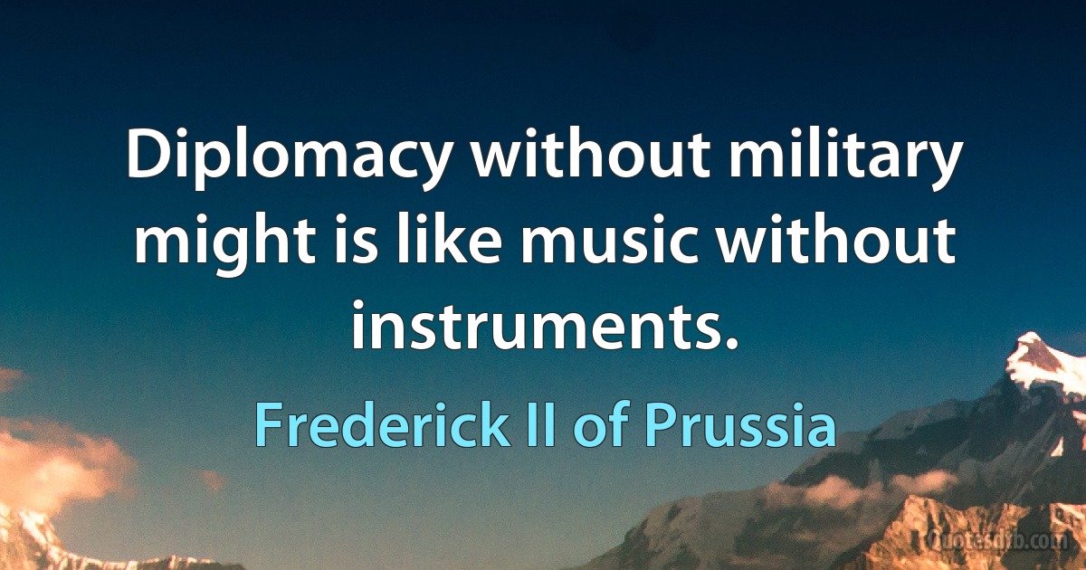 Diplomacy without military might is like music without instruments. (Frederick II of Prussia)