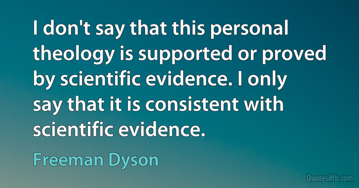 I don't say that this personal theology is supported or proved by scientific evidence. I only say that it is consistent with scientific evidence. (Freeman Dyson)