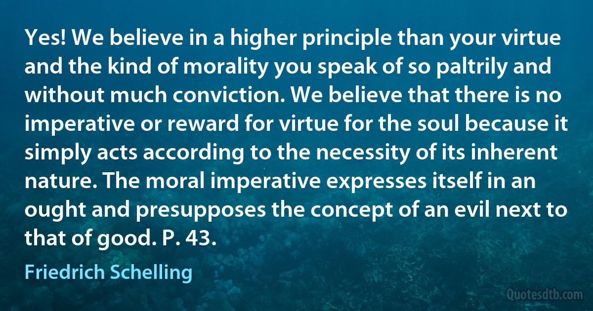 Yes! We believe in a higher principle than your virtue and the kind of morality you speak of so paltrily and without much conviction. We believe that there is no imperative or reward for virtue for the soul because it simply acts according to the necessity of its inherent nature. The moral imperative expresses itself in an ought and presupposes the concept of an evil next to that of good. P. 43. (Friedrich Schelling)