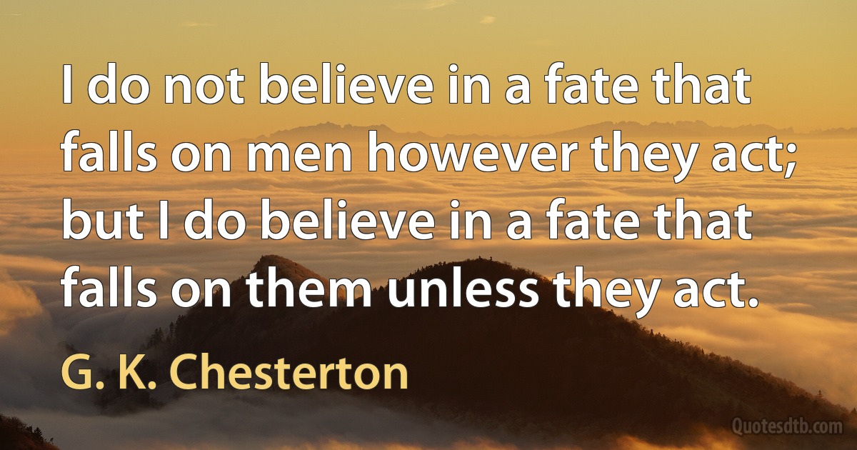 I do not believe in a fate that falls on men however they act; but I do believe in a fate that falls on them unless they act. (G. K. Chesterton)