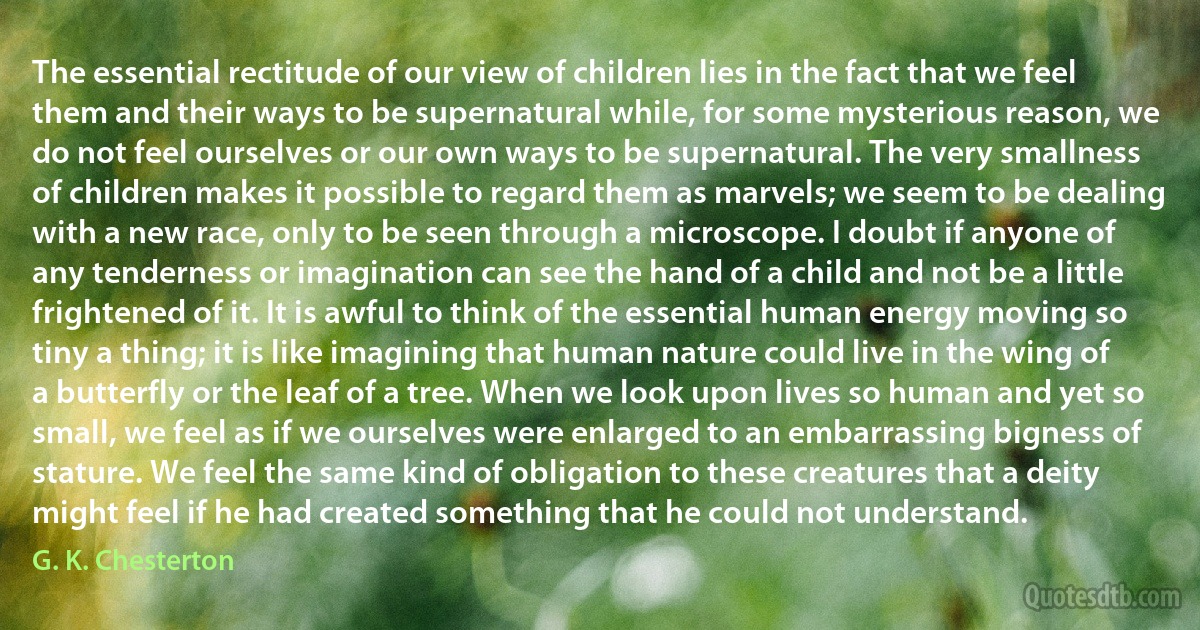 The essential rectitude of our view of children lies in the fact that we feel them and their ways to be supernatural while, for some mysterious reason, we do not feel ourselves or our own ways to be supernatural. The very smallness of children makes it possible to regard them as marvels; we seem to be dealing with a new race, only to be seen through a microscope. I doubt if anyone of any tenderness or imagination can see the hand of a child and not be a little frightened of it. It is awful to think of the essential human energy moving so tiny a thing; it is like imagining that human nature could live in the wing of a butterfly or the leaf of a tree. When we look upon lives so human and yet so small, we feel as if we ourselves were enlarged to an embarrassing bigness of stature. We feel the same kind of obligation to these creatures that a deity might feel if he had created something that he could not understand. (G. K. Chesterton)