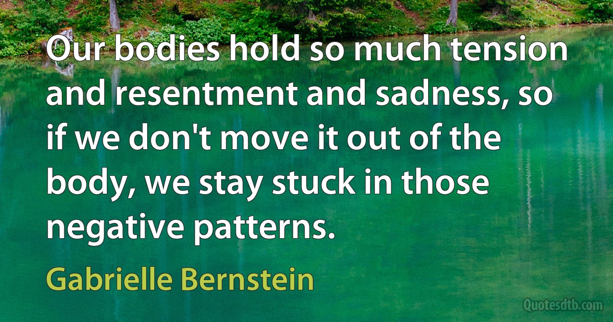 Our bodies hold so much tension and resentment and sadness, so if we don't move it out of the body, we stay stuck in those negative patterns. (Gabrielle Bernstein)