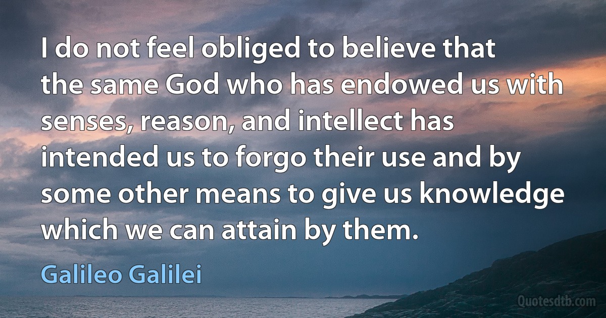 I do not feel obliged to believe that the same God who has endowed us with senses, reason, and intellect has intended us to forgo their use and by some other means to give us knowledge which we can attain by them. (Galileo Galilei)