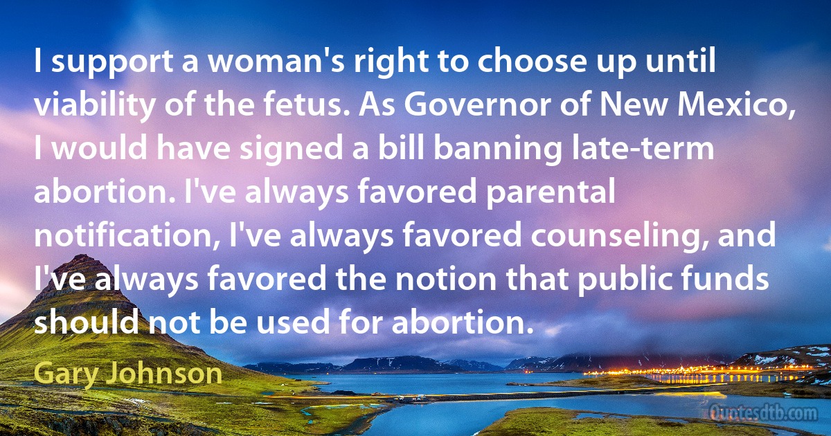 I support a woman's right to choose up until viability of the fetus. As Governor of New Mexico, I would have signed a bill banning late-term abortion. I've always favored parental notification, I've always favored counseling, and I've always favored the notion that public funds should not be used for abortion. (Gary Johnson)