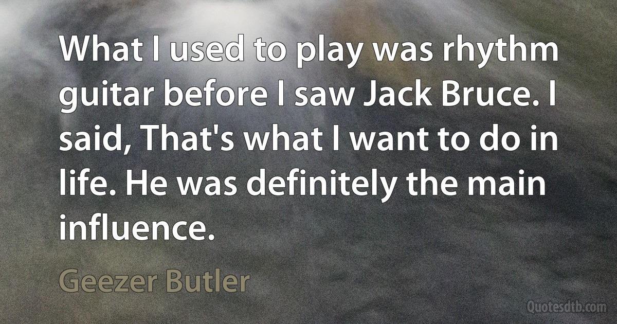 What I used to play was rhythm guitar before I saw Jack Bruce. I said, That's what I want to do in life. He was definitely the main influence. (Geezer Butler)