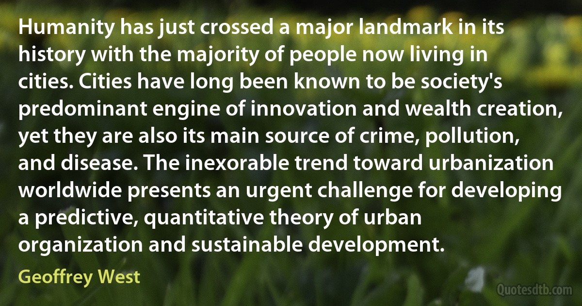 Humanity has just crossed a major landmark in its history with the majority of people now living in cities. Cities have long been known to be society's predominant engine of innovation and wealth creation, yet they are also its main source of crime, pollution, and disease. The inexorable trend toward urbanization worldwide presents an urgent challenge for developing a predictive, quantitative theory of urban organization and sustainable development. (Geoffrey West)