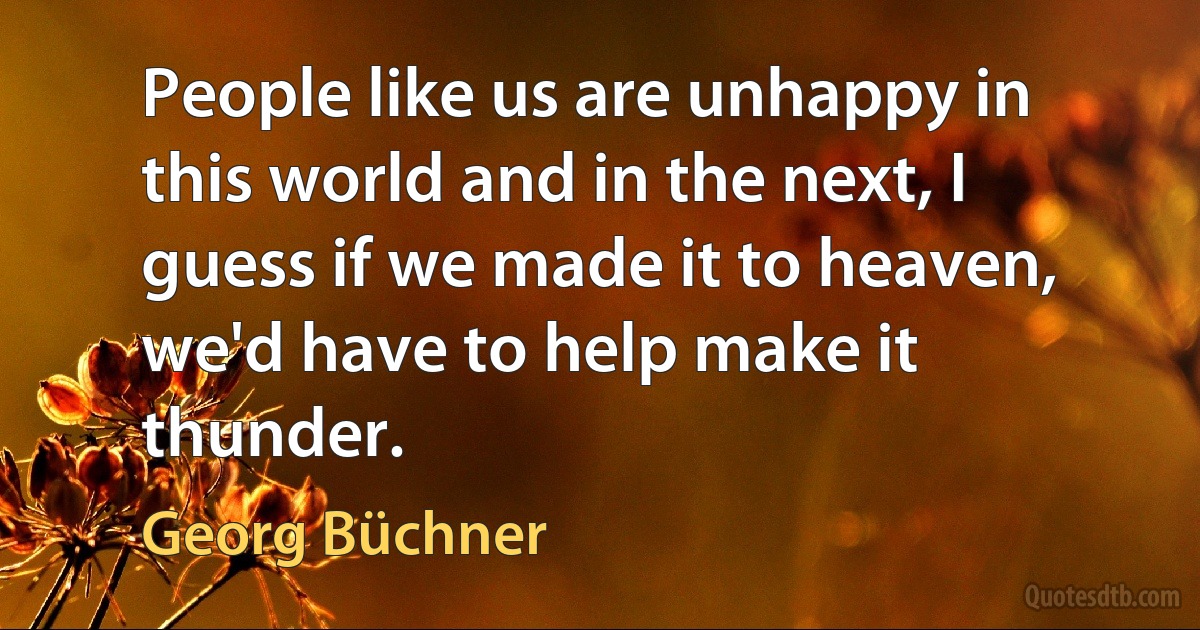 People like us are unhappy in this world and in the next, I guess if we made it to heaven, we'd have to help make it thunder. (Georg Büchner)