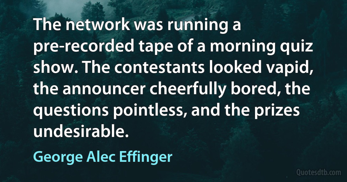 The network was running a pre-recorded tape of a morning quiz show. The contestants looked vapid, the announcer cheerfully bored, the questions pointless, and the prizes undesirable. (George Alec Effinger)