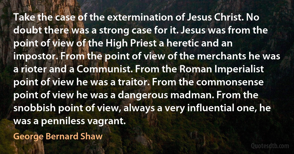 Take the case of the extermination of Jesus Christ. No doubt there was a strong case for it. Jesus was from the point of view of the High Priest a heretic and an impostor. From the point of view of the merchants he was a rioter and a Communist. From the Roman Imperialist point of view he was a traitor. From the commonsense point of view he was a dangerous madman. From the snobbish point of view, always a very influential one, he was a penniless vagrant. (George Bernard Shaw)