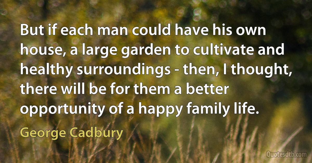 But if each man could have his own house, a large garden to cultivate and healthy surroundings - then, I thought, there will be for them a better opportunity of a happy family life. (George Cadbury)