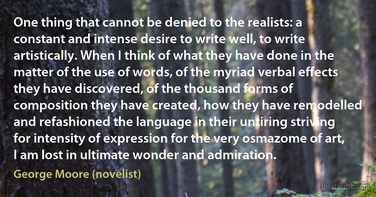 One thing that cannot be denied to the realists: a constant and intense desire to write well, to write artistically. When I think of what they have done in the matter of the use of words, of the myriad verbal effects they have discovered, of the thousand forms of composition they have created, how they have remodelled and refashioned the language in their untiring striving for intensity of expression for the very osmazome of art, I am lost in ultimate wonder and admiration. (George Moore (novelist))