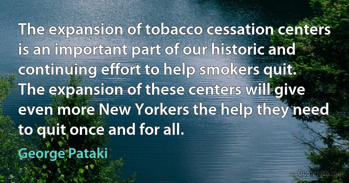 The expansion of tobacco cessation centers is an important part of our historic and continuing effort to help smokers quit. The expansion of these centers will give even more New Yorkers the help they need to quit once and for all. (George Pataki)