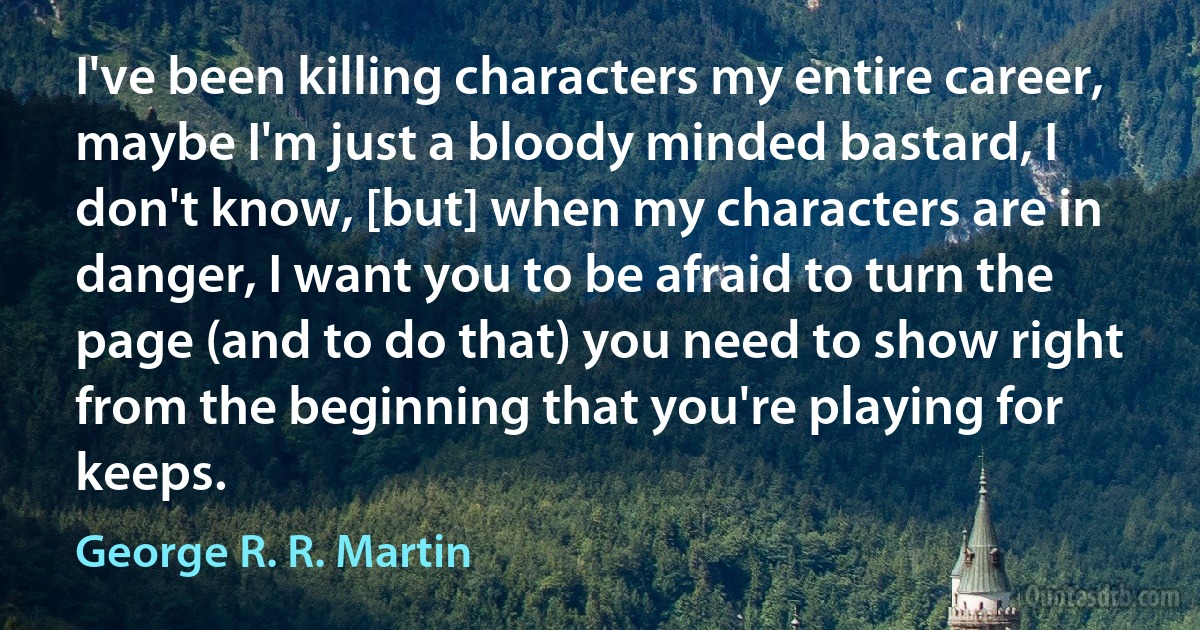 I've been killing characters my entire career, maybe I'm just a bloody minded bastard, I don't know, [but] when my characters are in danger, I want you to be afraid to turn the page (and to do that) you need to show right from the beginning that you're playing for keeps. (George R. R. Martin)