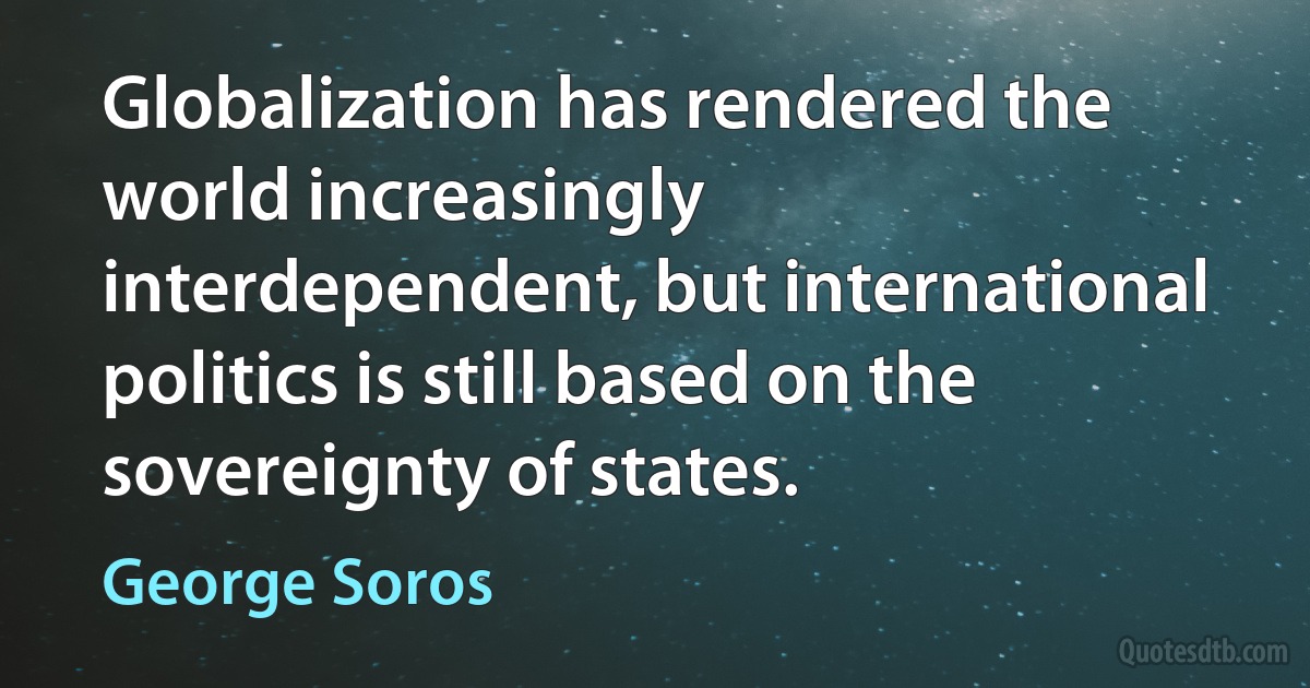 Globalization has rendered the world increasingly interdependent, but international politics is still based on the sovereignty of states. (George Soros)