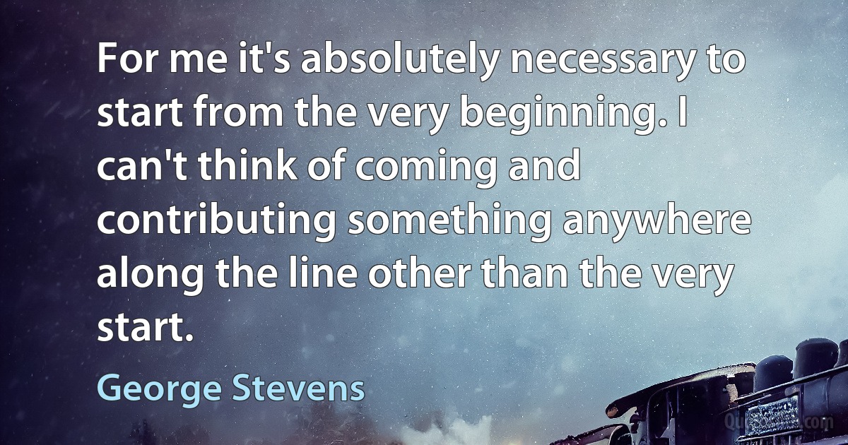 For me it's absolutely necessary to start from the very beginning. I can't think of coming and contributing something anywhere along the line other than the very start. (George Stevens)