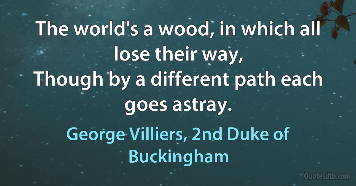 The world's a wood, in which all lose their way,
Though by a different path each goes astray. (George Villiers, 2nd Duke of Buckingham)