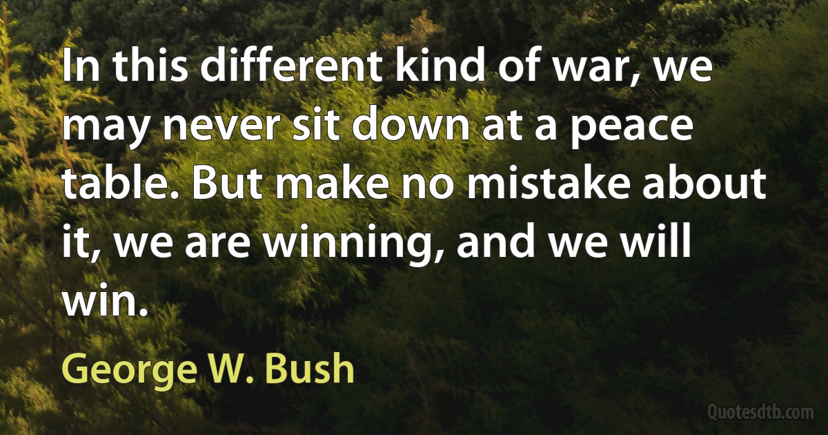 In this different kind of war, we may never sit down at a peace table. But make no mistake about it, we are winning, and we will win. (George W. Bush)