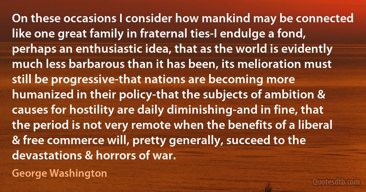 On these occasions I consider how mankind may be connected like one great family in fraternal ties-I endulge a fond, perhaps an enthusiastic idea, that as the world is evidently much less barbarous than it has been, its melioration must still be progressive-that nations are becoming more humanized in their policy-that the subjects of ambition & causes for hostility are daily diminishing-and in fine, that the period is not very remote when the benefits of a liberal & free commerce will, pretty generally, succeed to the devastations & horrors of war. (George Washington)