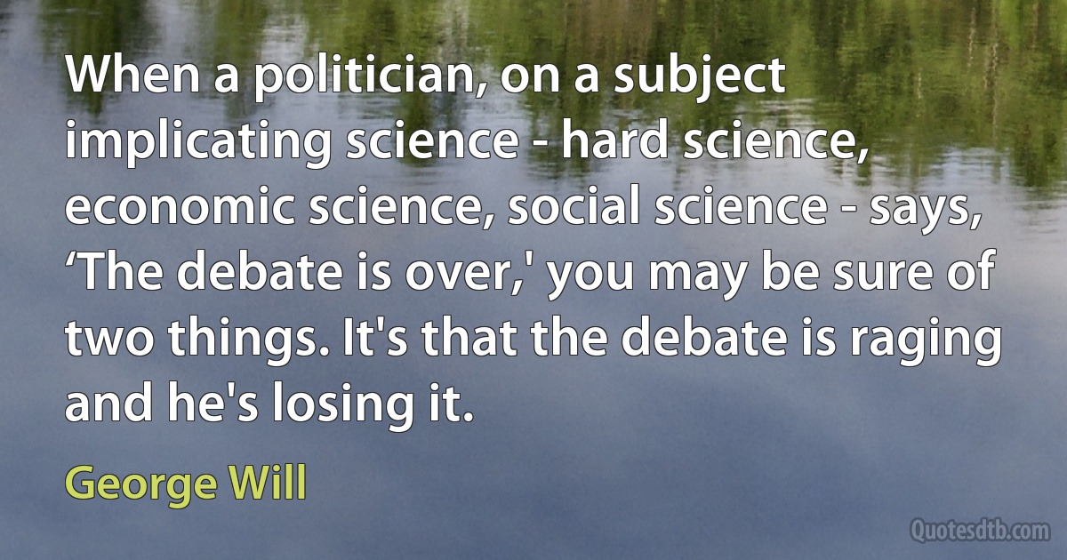 When a politician, on a subject implicating science - hard science, economic science, social science - says, ‘The debate is over,' you may be sure of two things. It's that the debate is raging and he's losing it. (George Will)