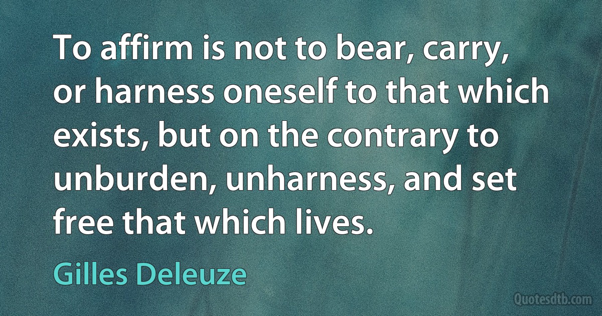 To affirm is not to bear, carry, or harness oneself to that which exists, but on the contrary to unburden, unharness, and set free that which lives. (Gilles Deleuze)