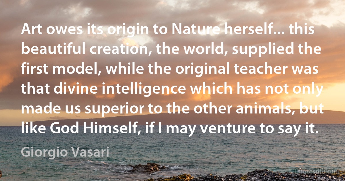 Art owes its origin to Nature herself... this beautiful creation, the world, supplied the first model, while the original teacher was that divine intelligence which has not only made us superior to the other animals, but like God Himself, if I may venture to say it. (Giorgio Vasari)