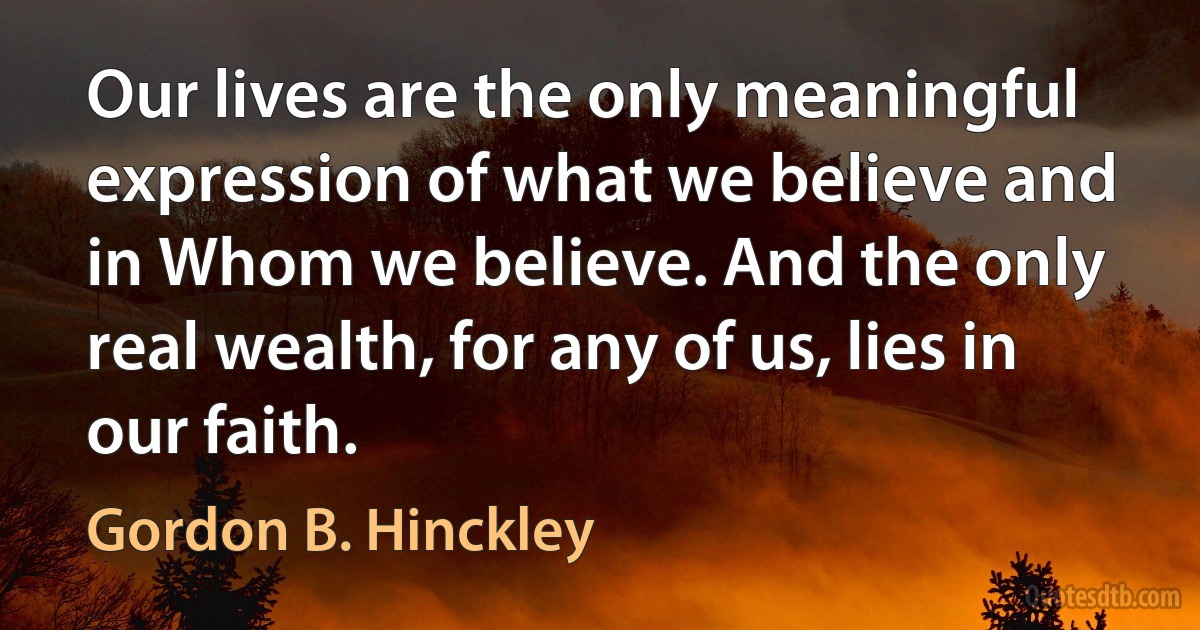 Our lives are the only meaningful expression of what we believe and in Whom we believe. And the only real wealth, for any of us, lies in our faith. (Gordon B. Hinckley)