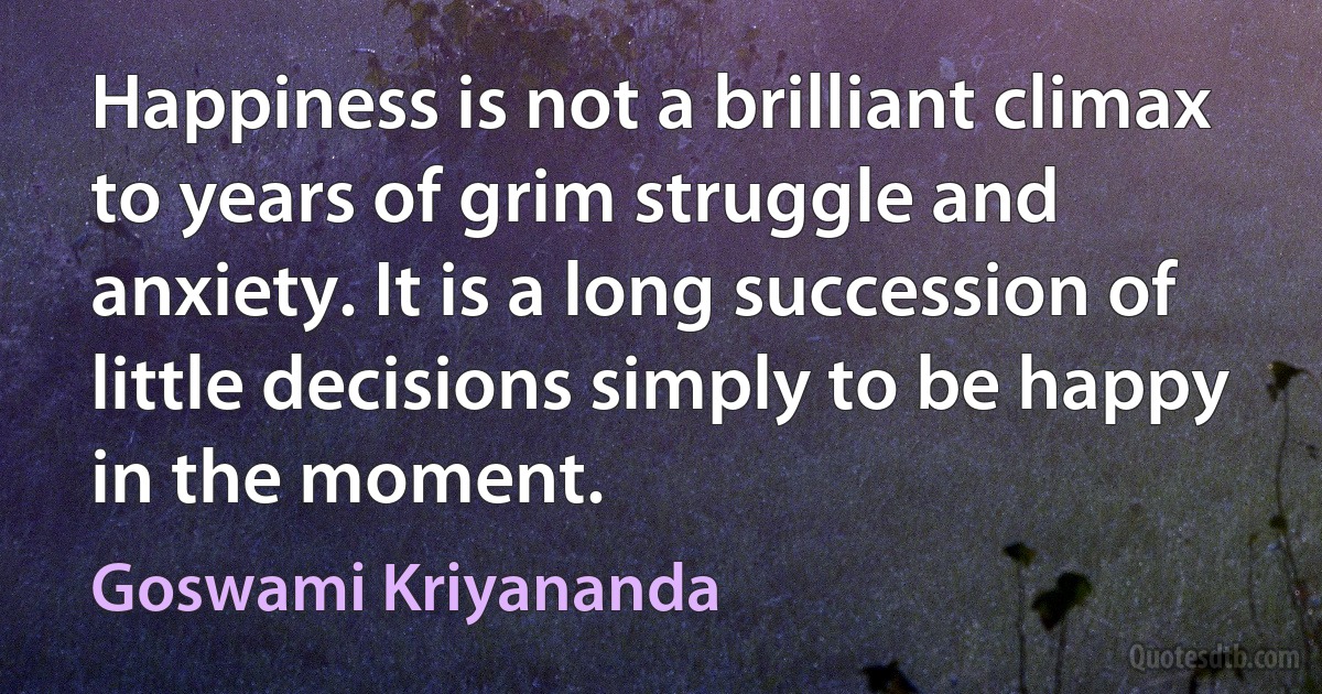 Happiness is not a brilliant climax to years of grim struggle and anxiety. It is a long succession of little decisions simply to be happy in the moment. (Goswami Kriyananda)