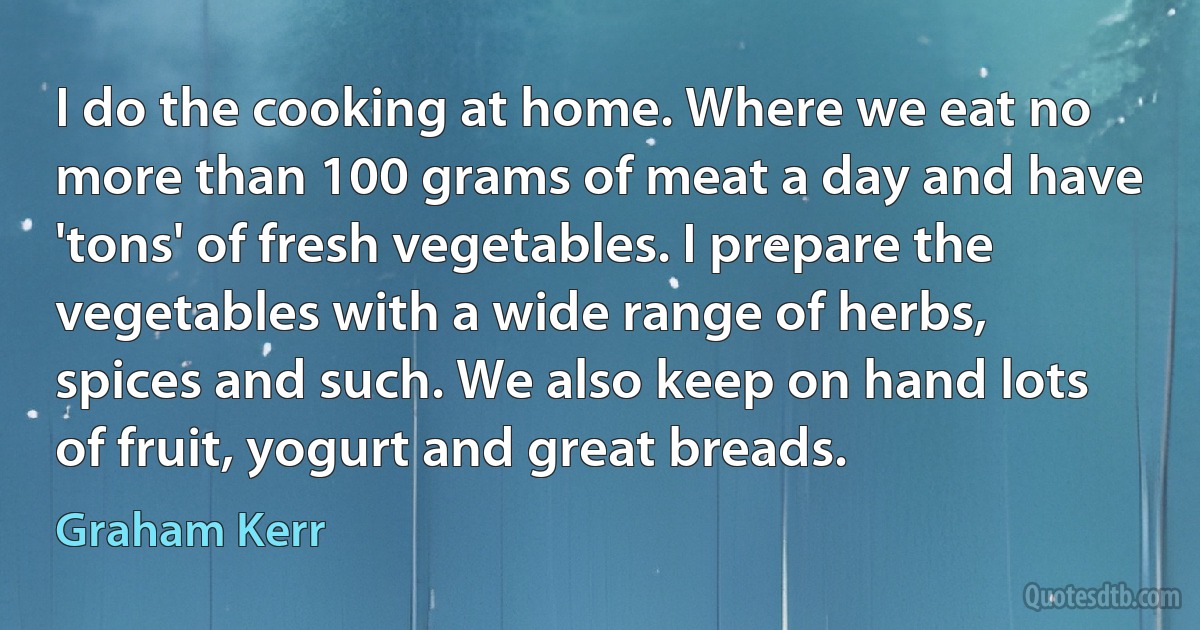 I do the cooking at home. Where we eat no more than 100 grams of meat a day and have 'tons' of fresh vegetables. I prepare the vegetables with a wide range of herbs, spices and such. We also keep on hand lots of fruit, yogurt and great breads. (Graham Kerr)