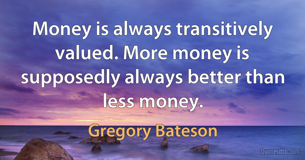 Money is always transitively valued. More money is supposedly always better than less money. (Gregory Bateson)