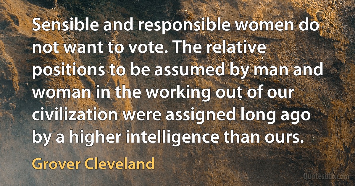 Sensible and responsible women do not want to vote. The relative positions to be assumed by man and woman in the working out of our civilization were assigned long ago by a higher intelligence than ours. (Grover Cleveland)