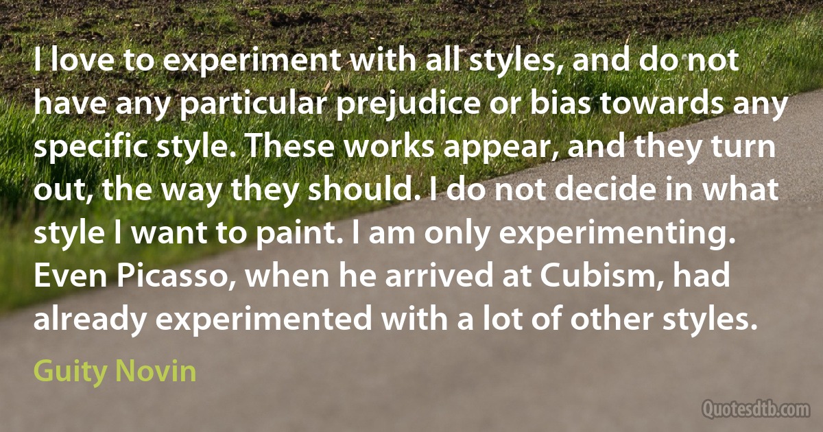 I love to experiment with all styles, and do not have any particular prejudice or bias towards any specific style. These works appear, and they turn out, the way they should. I do not decide in what style I want to paint. I am only experimenting. Even Picasso, when he arrived at Cubism, had already experimented with a lot of other styles. (Guity Novin)